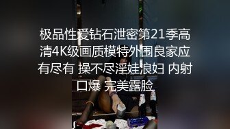 极品性爱钻石泄密第21季高清4K级画质模特外围良家应有尽有 操不尽淫娃浪妇 内射口爆 完美露脸