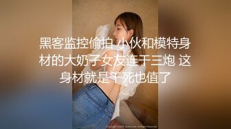 黑客监控偷拍 小伙和模特身材的大奶子女友连干三炮 这身材就是干死也值了