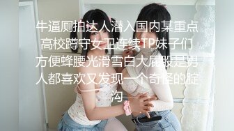 牛逼厕拍达人潜入国内某重点高校蹲守女卫连续TP妹子们方便蜂腰光滑雪白大屁股是男人都喜欢又发现一个奇怪的腚沟