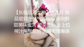 【长腿反差女神】水冰月 极品窈窕身材气质御姐 吸吮鲜甜美味蜜穴 圆润雪乳 女上位榨汁角度超赞 大屌无情爆操