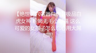 【绝世美穴名器白虎】极品白虎女神 粉嫩无毛小嫩逼 这么可爱的女孩子怎么忍心用大屌怼呢