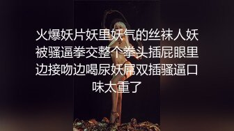 火爆妖片妖里妖气的丝袜人妖被骚逼拳交整个拳头插屁眼里边接吻边喝尿妖屌双插骚逼口味太重了