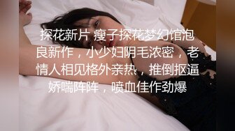 探花新片 瘦子探花梦幻馆泡良新作，小少妇阴毛浓密，老情人相见格外亲热，推倒抠逼娇喘阵阵，喷血佳作劲爆