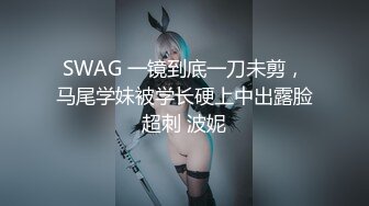 SWAG 一镜到底一刀未剪，马尾学妹被学长硬上中出露脸超刺 波妮