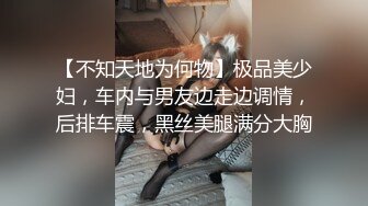 【不知天地为何物】极品美少妇，车内与男友边走边调情，后排车震，黑丝美腿满分大胸