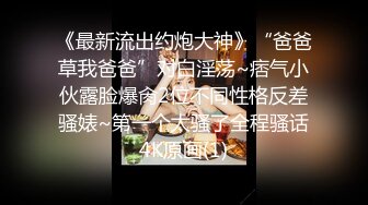 《最新流出约炮大神》“爸爸草我爸爸”对白淫荡~痞气小伙露脸爆肏2位不同性格反差骚婊~第一个太骚了全程骚话4K原画(1)