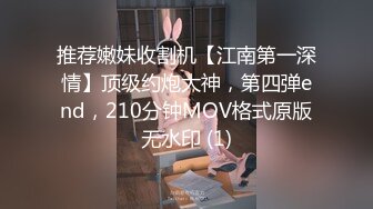 推荐嫩妹收割机【江南第一深情】顶级约炮大神，第四弹end，210分钟MOV格式原版无水印 (1)