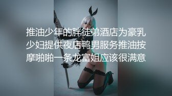 推油少年的胖徒弟酒店为豪乳少妇提供夜店鸭男服务推油按摩啪啪一条龙富姐应该很满意