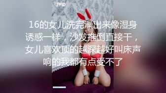 16的女儿洗完澡出来像湿身诱惑一样，沙发推倒直接干，女儿喜欢顶的越深越好叫床声响的我都有点受不了