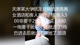 天津某大学活泼开朗的漂亮美女酒店和客人商讨价格,客人500非要干2炮,,美女说：500一炮要干就干,不干就走了!鸡巴进去后就由不得她了,国语