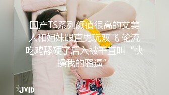 国产TS系列颜值很高的艾美人和姐妹跟直男玩双飞 轮流吃鸡舔硬了后入被干直叫“快操我的骚逼”