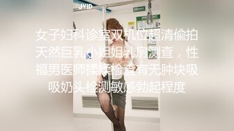 女子妇科诊室双机位超清偸拍天然巨乳小姐姐乳房测查，性福男医师揉揉检查有无肿块吸吸奶头检测敏感勃起程度