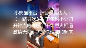 小奶猫平台-新晋泡良达人，【一路寻欢】，下午约小少妇开钟点房啪啪，干柴烈火相遇激情无限，扒光快速啪啪起来