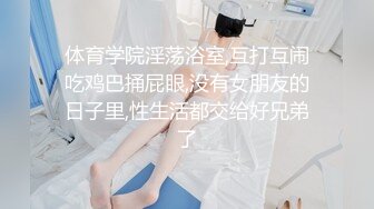 体育学院淫荡浴室,互打互闹吃鸡巴捅屁眼,没有女朋友的日子里,性生活都交给好兄弟了