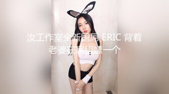 汝工作室全新国屌 ERIC 背着老婆在家里嫖一个