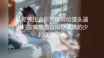 私密养生会所男技师给馒头逼少妇按摩推油双指抠逼搞的少妇痉挛好爽