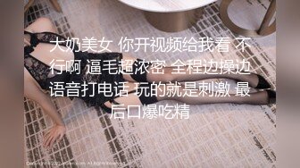 大奶美女 你开视频给我看 不行啊 逼毛超浓密 全程边操边语音打电话 玩的就是刺激 最后口爆吃精