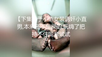 【下集】于小鱼女装诱奸小直男,本来还不想操的,玩嗨了把持不住同意试试