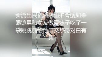 新流出民宿酒店偷拍骨瘦如柴眼镜男和女友做爱妹子吃了一袋跳跳糖给他口交热身对白有趣