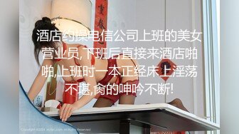 酒店约操电信公司上班的美女营业员,下班后直接来酒店啪啪,上班时一本正经床上淫荡不堪,肏的呻吟不断!