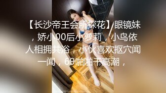 【长沙帝王会所探花】眼镜妹，娇小00后小萝莉，小鸟依人相拥共浴，小伙喜欢抠穴闻一闻，69啪啪干高潮，