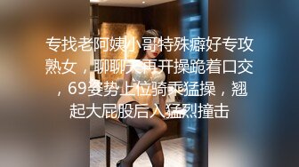 专找老阿姨小哥特殊癖好专攻熟女，聊聊天再开操跪着口交，69姿势上位骑乘猛操，翘起大屁股后入猛烈撞击